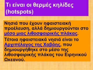 Τι είναι οι θερμές κηλίδες
(hotspots)
Νησιά που έχουν ηφαιστειακή
προέλευση, αλλά δημιουργούνται στο
μέσο μιας λιθοσφαιρικής πλάκας.
Τέτοια ηφαιστειακά νησιά είναι το
Αρχιπέλαγος της Χαβάης, που
δημιουργήθηκε στο μέσο της
λιθοσφαιρικής πλάκας του Ειρηνικού
Ωκεανού.
 