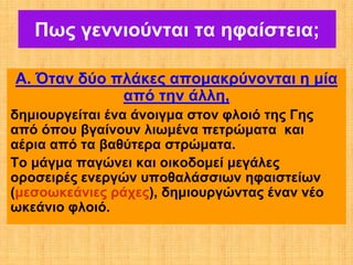 Πως γεννιούνται τα ηφαίστεια;

Α. Όταν δύο πλάκες απομακρύνονται η μία
             από την άλλη,
δημιουργείται ένα άνοιγμα στον φλοιό της Γης
από όπου βγαίνουν λιωμένα πετρώματα και
αέρια από τα βαθύτερα στρώματα.
Το μάγμα παγώνει και οικοδομεί μεγάλες
οροσειρές ενεργών υποθαλάσσιων ηφαιστείων
(μεσοωκεάνιες ράχες), δημιουργώντας έναν νέο
ωκεάνιο φλοιό.
 