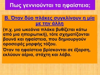 Πως γεννιούνται τα ηφαίστεια;

Β. Όταν δύο πλάκες συγκλίνουν η μία
            με την άλλη
(π.χ. μια ωκεάνια πλάκα βυθίζεται κάτω
από μια ηπειρωτική), τότε σχηματίζονται
βουνά και ηφαίστεια, που δημιουργούν
οροσειρές μορφής τόξου.
Όταν τα ηφαίστεια βρίσκονται σε έξαρση,
εκλύουν αέρια, στάχτη και λάβα.
 