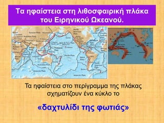 Τα ηφαίστεια στη λιθοσφαιρική πλάκα
      του Ειρηνικού Ωκεανού.




  Τα ηφαίστεια στο περίγραμμα της πλάκας
         σχηματίζουν ένα κύκλο το

      «δαχτυλίδι της φωτιάς»
 