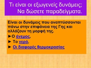 Τι είναι οι εξωγενείς δυνάμεις;
    Να δώσετε παραδείγματα.
Είναι οι δυνάμεις που αναπτύσσονται
πάνω στην επιφάνεια της Γης και
αλλάζουν τη μορφή της.
►Ο άνεμος,
► Το νερό,
► Οι διαφορές θερμοκρασίας
 
