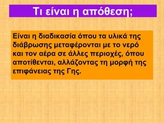 Τι είναι η απόθεση;

Είναι η διαδικασία όπου τα υλικά της
διάβρωσης μεταφέρονται με το νερό
και τον αέρα σε άλλες περιοχές, όπου
αποτίθενται, αλλάζοντας τη μορφή της
επιφάνειας της Γης.
 