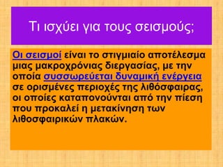 Τι ισχύει για τους σεισμούς;
Οι σεισμοί είναι το στιγμιαίο αποτέλεσμα
μιας μακροχρόνιας διεργασίας, με την
οποία συσσωρεύεται δυναμική ενέργεια
σε ορισμένες περιοχές της λιθόσφαιρας,
οι οποίες καταπονούνται από την πίεση
που προκαλεί η μετακίνηση των
λιθοσφαιρικών πλακών.
 