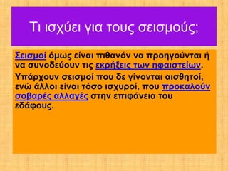 Τι ισχύει για τους σεισμούς;
Σεισμοί όμως είναι πιθανόν να προηγούνται ή
να συνοδεύουν τις εκρήξεις των ηφαιστείων.
Υπάρχουν σεισμοί που δε γίνονται αισθητοί,
ενώ άλλοι είναι τόσο ισχυροί, που προκαλούν
σοβαρές αλλαγές στην επιφάνεια του
εδάφους.
 