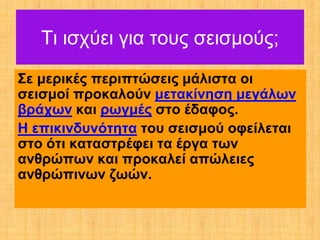 Τι ισχύει για τους σεισμούς;
Σε μερικές περιπτώσεις μάλιστα οι
σεισμοί προκαλούν μετακίνηση μεγάλων
βράχων και ρωγμές στο έδαφος.
Η επικινδυνότητα του σεισμού οφείλεται
στο ότι καταστρέφει τα έργα των
ανθρώπων και προκαλεί απώλειες
ανθρώπινων ζωών.
 