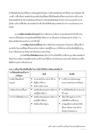 บทที่ 4 หลักการและวิธีการแก้ปัญหาด้วยเทคโนโลยีสารสนเทศ
ห น้ า | 3
ทําให้ซอฟต์แวร์ประยุกต์ได้รับความนิยมสูงสุดในปัจจุบัน การจัดหาซอฟต์แวร์อาจทําได้โดยการดาวน์โหลดมาใช้
งานฟรี การซื้อ หรือเช่า ซอฟต์แวร์ประยุกต์สําเร็จรูปที่พัฒนาขึ้นมีทั้งซอฟต์แวร์ที่ออกแบบสําหรับงานที่ง่าย เช่น
ไมโครซอฟต์เวิร์ด สําหรับงานพิมพ์และแก้ไขเอกสาร ไมโครซอฟต์เอ็กซ์เซล สําหรับการคํานวณและสร้างกราฟ
เป็นต้น จนถึงงานที่ซับซ้อน เช่น ซอฟต์แวร์การยืม-คืนหนังสือห้องสมุด ซอฟต์แวร์การฝาก-ถอนเงินของธนาคาร
เป็นต้น
2.2 การพัฒนาซอฟต์แวร์ประยุกต์ เป็นการเขียนโปรแกรมด้วยภาษาคอมพิวเตอร์ สําหรับใช้งานใน
หน่วยงาน ซึ่งปัจจุบันภาษาคอมพิวเตอร์มีให้เลือกใช้หลายภาษา ซึ่งแต่ละภาษามีจุดเด่นแตกต่างกันไป การ
พัฒนาซอฟต์แวร์ประยุกต์ สามารถทําได้ ดังนี้
1) การพัฒนาโปรแกรมขึ้นเอง เป็นการเขียนโปรแกรมของบุคลากรในหน่วยงานขึ้นมาใช้งาน
เอง ดังนั้น โปรแกรมที่พัฒนาขึ้นจะตรงกับความต้องการของผู้ใช้งานมาก ทั้งนี้หน่วยงานนั้นจะต้องมีผู้เชี่ยวชาญ
ด้านการเขียนโปรแกรม จึงเหมาะสําหรับหน่วยงานขนาดใหญ่
2) การว่าจ้างบริษัทพัฒนาระบบ เป็นการว่าจ้างบริษัทที่มีความเชี่ยวชาญมาพัฒนาซอฟต์แวร์
ให้ตรงกับความต้องการของผู้ใช้ และทันเวลาที่กําหนด วิธีนี้เหมาะสําหรับหน่วยงานขนาดเล็ก หรือหน่วยงานที่ไม่
มีผู้เชี่ยวชาญในการเขียนโปรแกรม
ตาราง เปรียบเทียบข้อดีข้อเสีย ในการเลือกใช้หรือการพัฒนาซอฟต์แวร์
การใช้คอมพิวเตอร์ในการ
แก้ปัญหา
ข้อดี ข้อเสีย
การเลือกใช้ซอฟต์แวร์
ประยุกต์
ความรวดเร็วในการนํามาใช้งาน
มีคู่มือการใช้งาน
มีบริการหลังการขาย
การใช้งานอาจไม่ครอบคลุม
ระบบงานของหน่วยงานทั้งหมด
การพัฒนาโปรแกรมขึ้นเอง ซอฟต์แวร์ตอบสนองความต้องการ
ของผู้ใช้งานได้มาก
อาจไม่ได้ซอฟต์แวร์ตามกรอบเวลา
ที่กําหนด
การว่าจ้างบริษัทพัฒนาระบบ ซอฟต์แวร์ตอบสนองความต้องการ
ของผู้ใช้งานได้ครบ
ซอฟต์แวร์มีมาตรฐาน
เสียค่าใช้จ่ายสูงในการว่าจ้าง
บริษัทที่มีความเชี่ยวชาญ
อาจสูญเสียความลับของบริษัท
เนื่องจากมีคนภายนอกเข้ามา
เรียนรู้งานในหน่วยงาน
 
