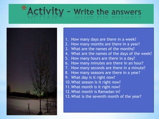 *

    1. How many days are there in a week?
    2. How many months are there in a year?
    3. What are the names of the months?
    4. What are the names of the days of the week?
    5. How many hours are there in a day?
    6. How many minutes are there in an hour?
    7. How many seconds are there in a minute?
    8. How many seasons are there in a year?
    9. What day is it right now?
    10.What season is it right now?
    11.What month is it right now?
    12.What month is Ramadan in?
    13.What is the seventh month of the year?
 