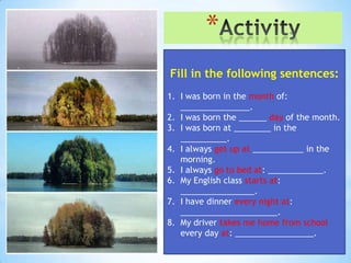 *
Fill in the following sentences:
1. I was born in the month of:
   _______________.
2. I was born the ______ day of the month.
3. I was born at ________ in the
   __________.
4. I always get up at ___________ in the
   morning.
5. I always go to bed at: ____________.
6. My English class starts at:
   ________________.
7. I have dinner every night at:
   _____________________.
8. My driver takes me home from school
   every day at: _________________.
 