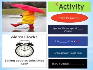 *
       Fill in the answers:



I got up 5 hours ago, at ____
           o’clock.



  It is ______ o’clock now.



 I will eat lunch in one hour.



Then, it will be: ___________.
 