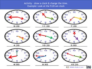 Activity – look at the clocks and change the clocks so they look like the time that is
                      Activity – draw a clock & change the time.
                            written below them. Example:
                          Example: Look at the 9:20 am clock
 