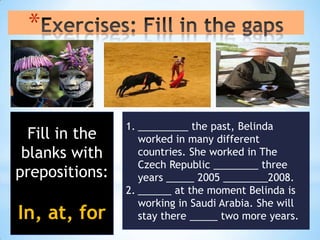 *


                1. _________ the past, Belinda
  Fill in the      worked in many different
 blanks with       countries. She worked in The
                   Czech Republic ________ three
prepositions:      years _____ 2005 ________2008.
                2. ______ at the moment Belinda is
                   working in Saudi Arabia. She will
In, at, for        stay there _____ two more years.
 