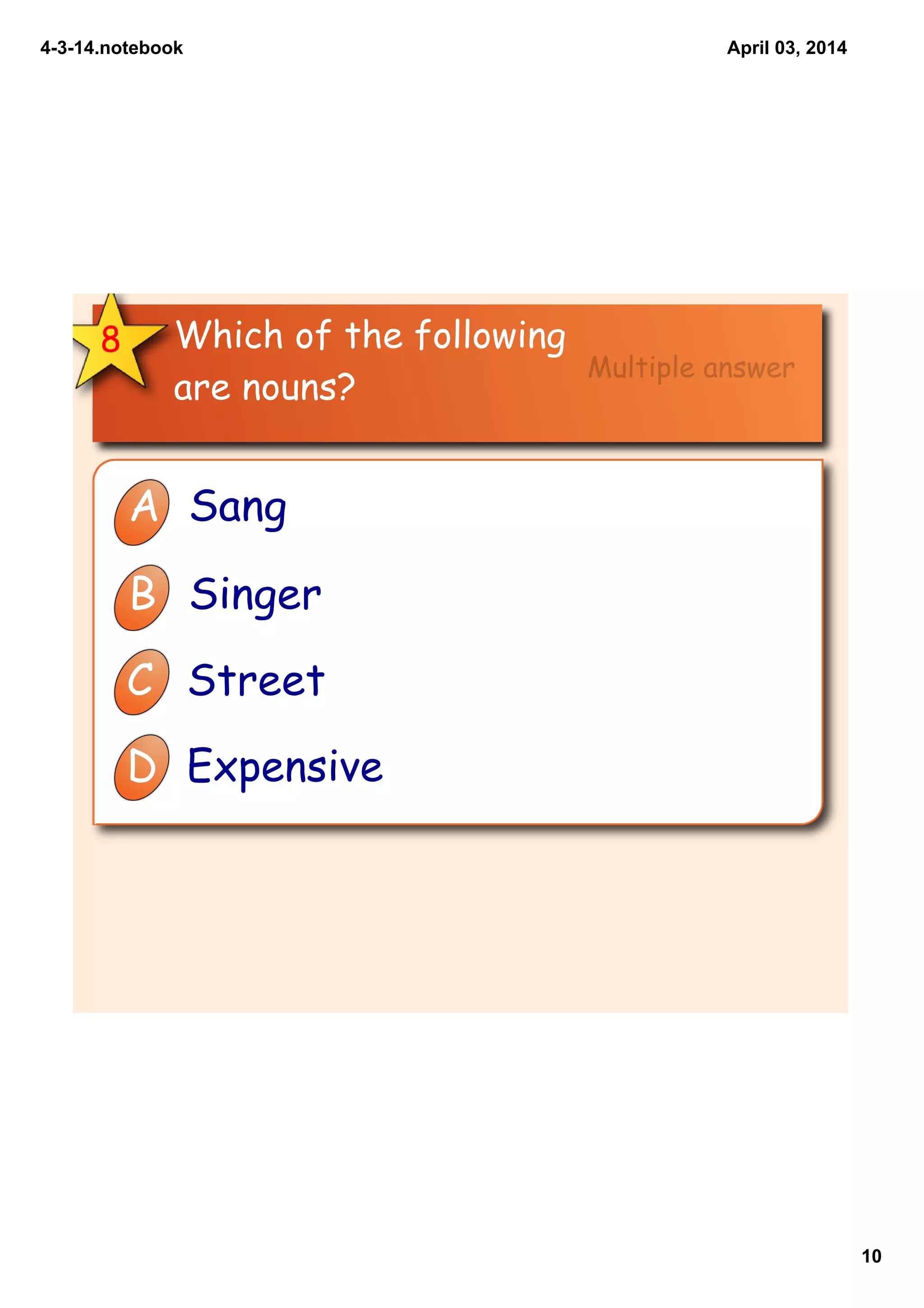 4­3­14.notebook
10
April 03, 2014
Which of the following
are nouns?
8
A Sang
B Singer
C Street
D Expensive
Multiple answer
 