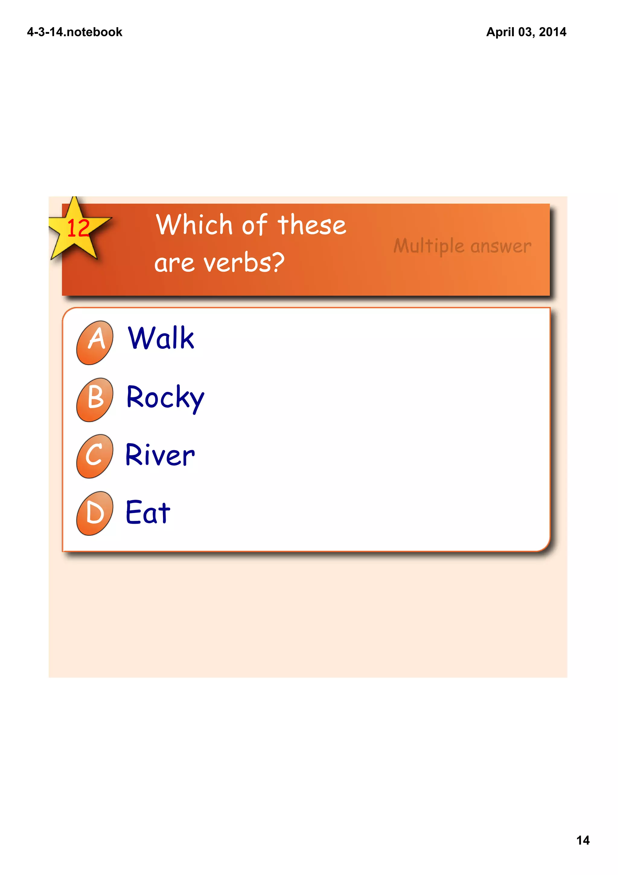 4­3­14.notebook
14
April 03, 2014
Which of these
are verbs?
12
A Walk
B Rocky
C River
D Eat
Multiple answer
 