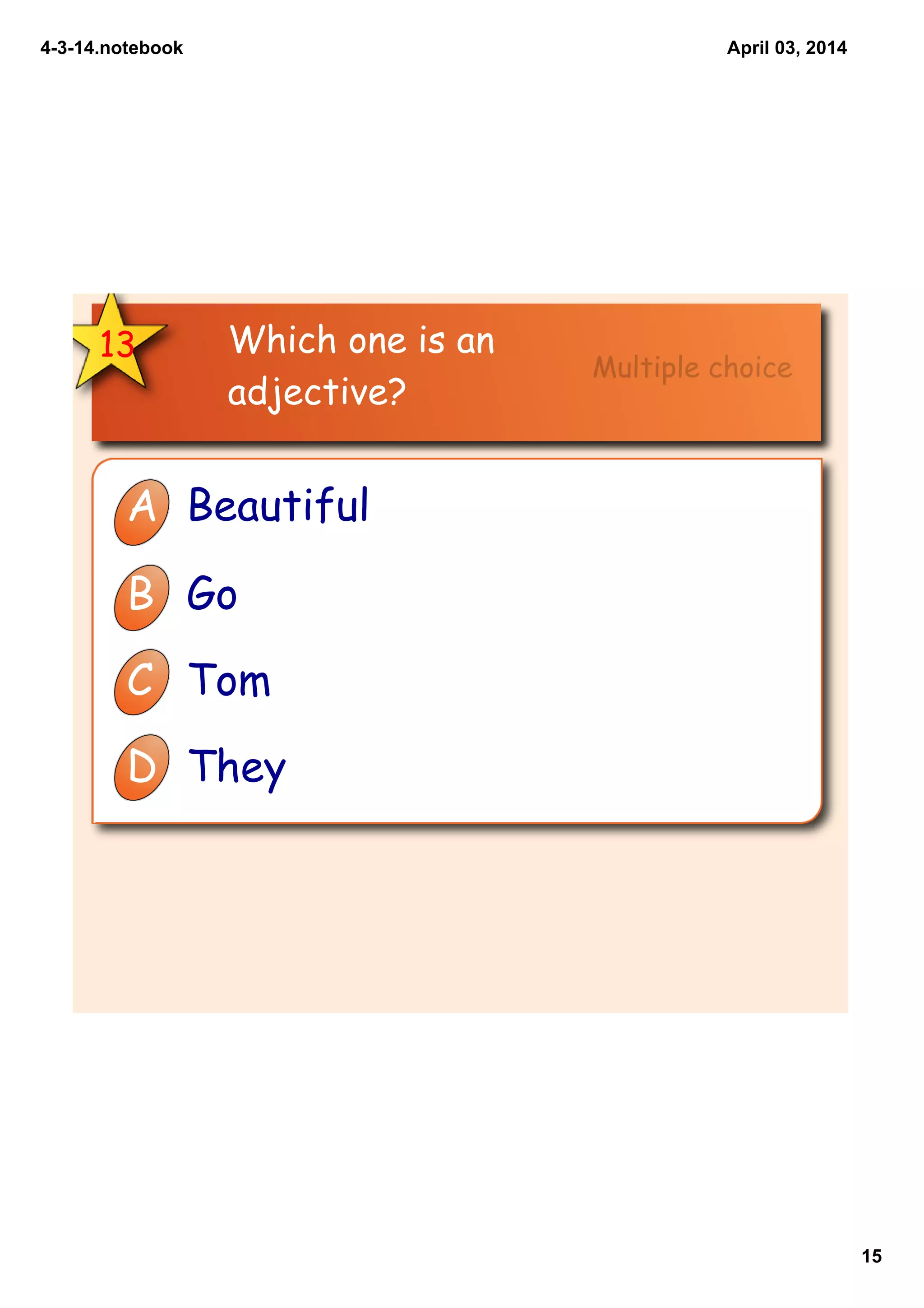 4­3­14.notebook
15
April 03, 2014
13 Which one is an
adjective?
A Beautiful
B Go
C Tom
D They
Multiple choice
 
