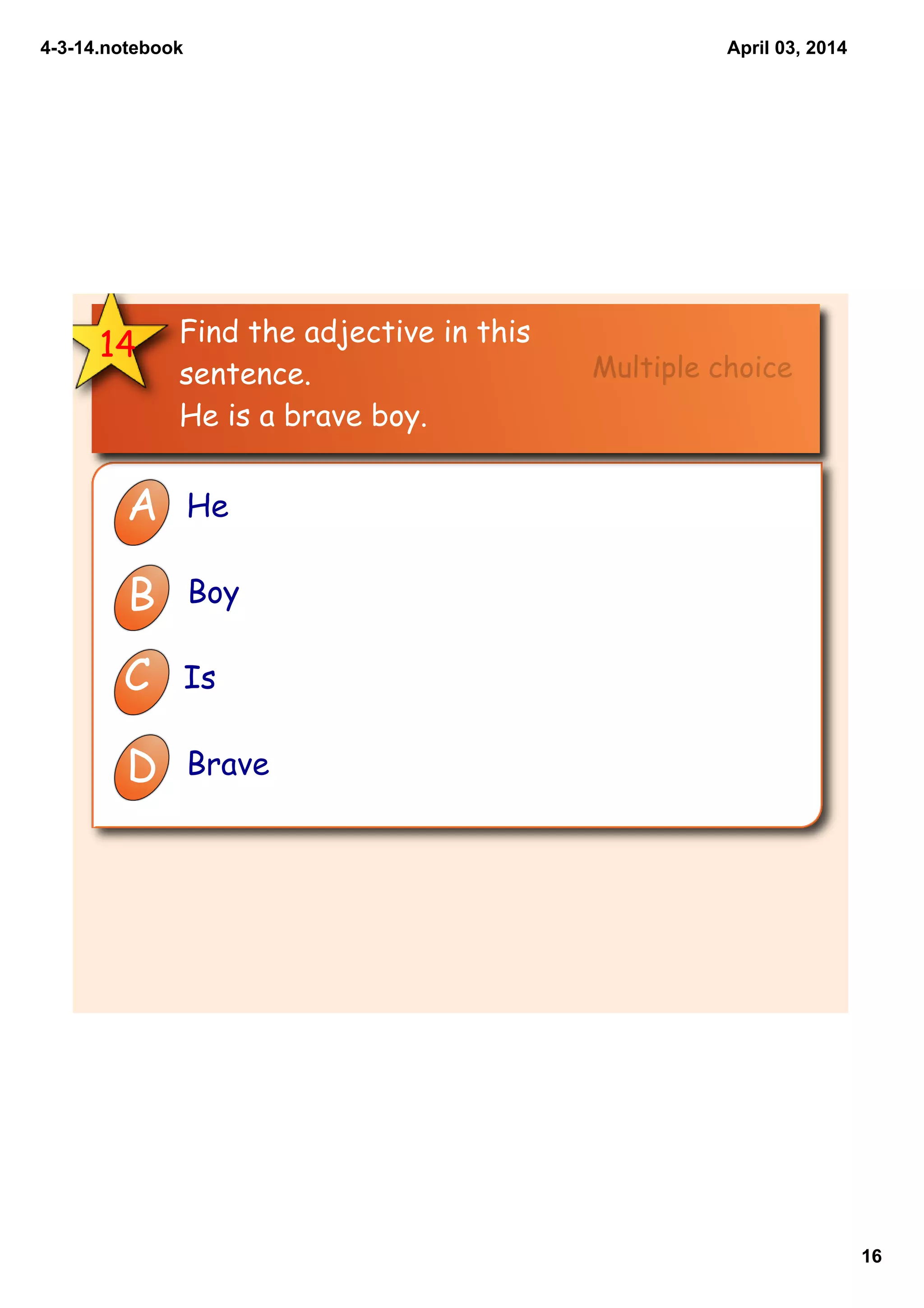 4­3­14.notebook
16
April 03, 2014
14 Find the adjective in this
sentence.
He is a brave boy.
A He
B Boy
C Is
D Brave
Multiple choice
 