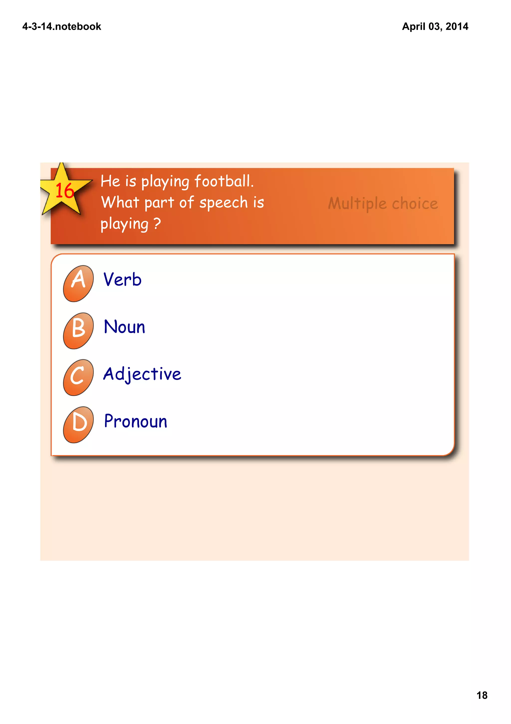 4­3­14.notebook
18
April 03, 2014
16
He is playing football.
What part of speech is
playing ?
A Verb
B Noun
C Adjective
D Pronoun
Multiple choice
 