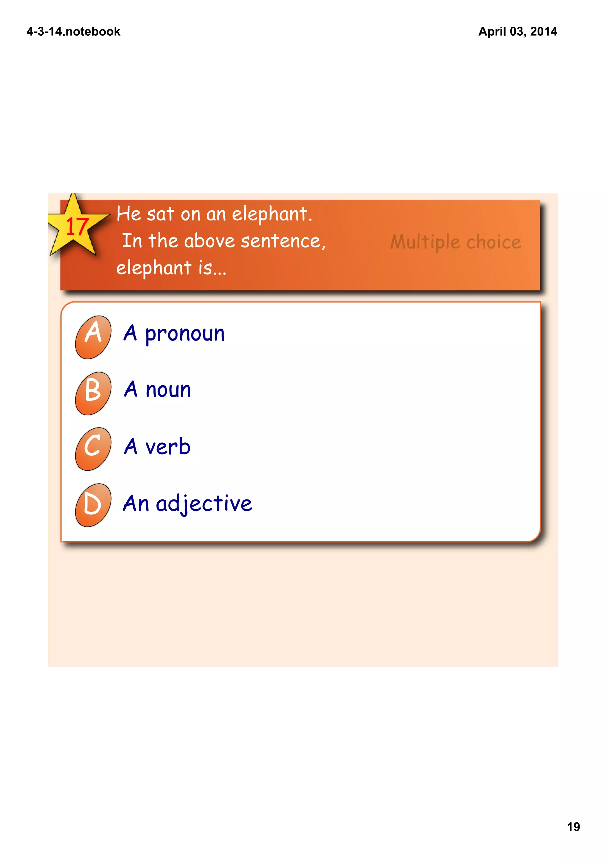 4­3­14.notebook
19
April 03, 2014
17
He sat on an elephant.
In the above sentence,
elephant is...
A A pronoun
B A noun
C A verb
D An adjective
Multiple choice
 