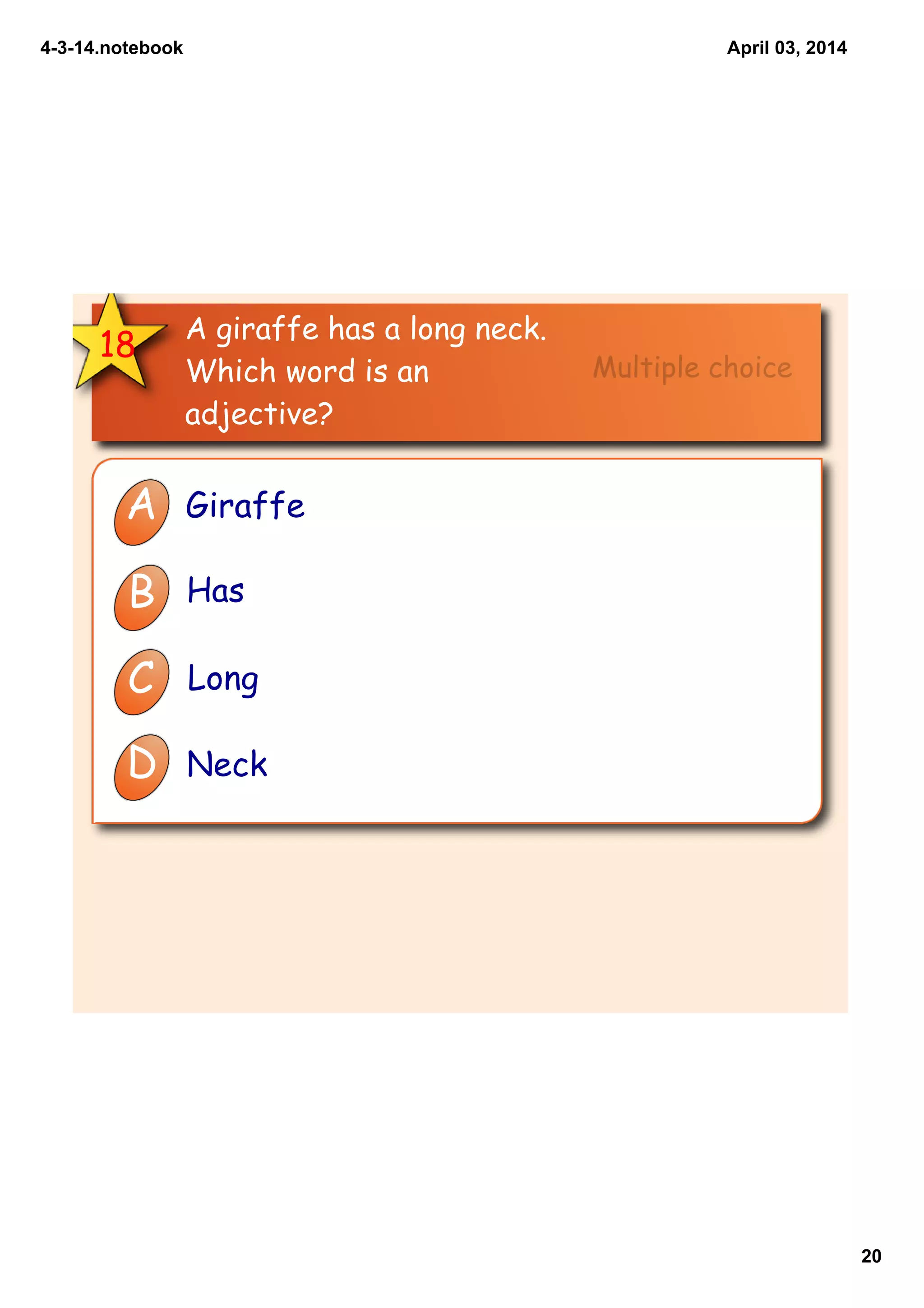 4­3­14.notebook
20
April 03, 2014
18
A giraffe has a long neck.
Which word is an
adjective?
A Giraffe
B Has
C Long
D Neck
Multiple choice
 