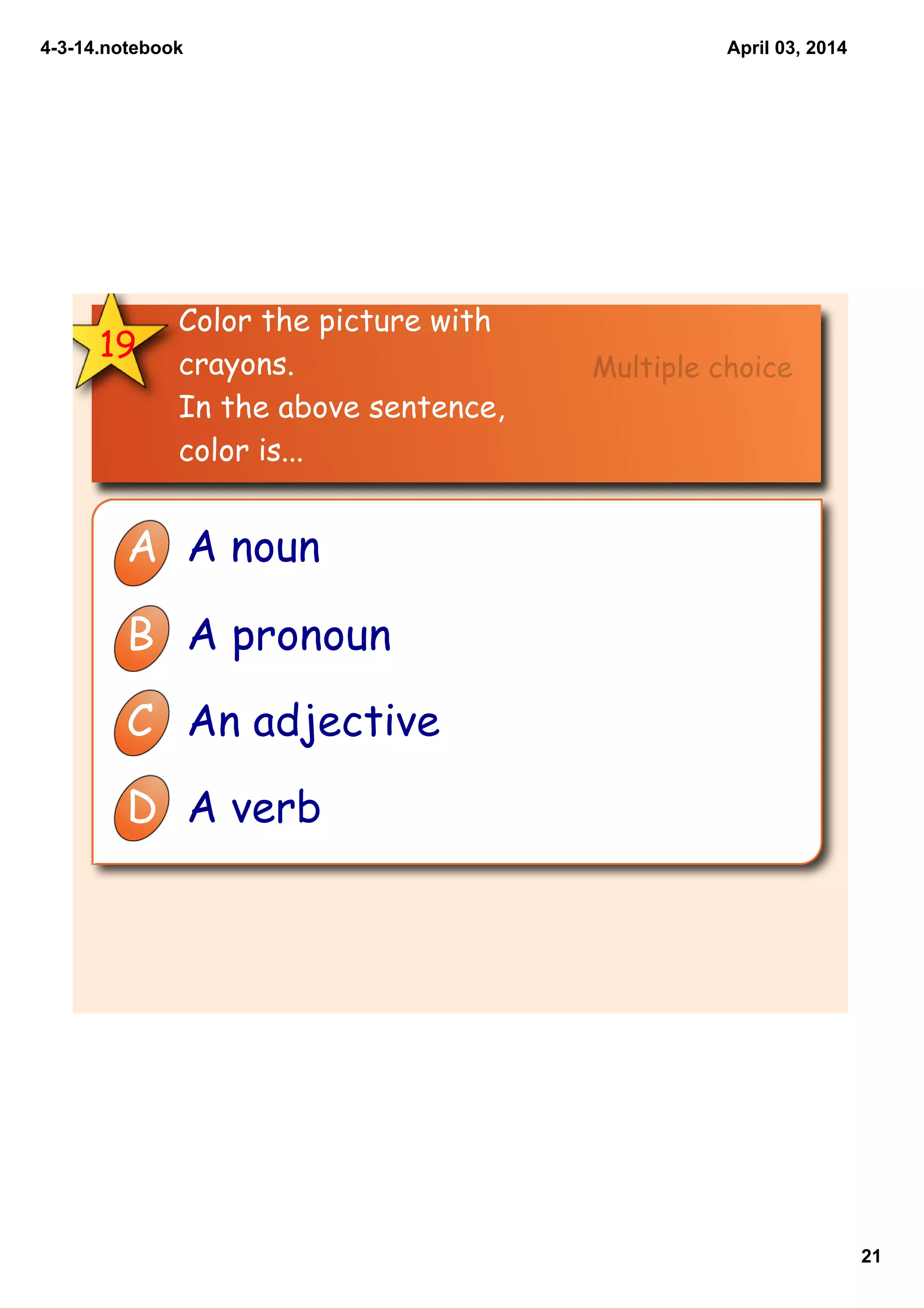 4­3­14.notebook
21
April 03, 2014
19
Color the picture with
crayons.
In the above sentence,
color is...
A A noun
B A pronoun
C An adjective
D A verb
Multiple choice
 