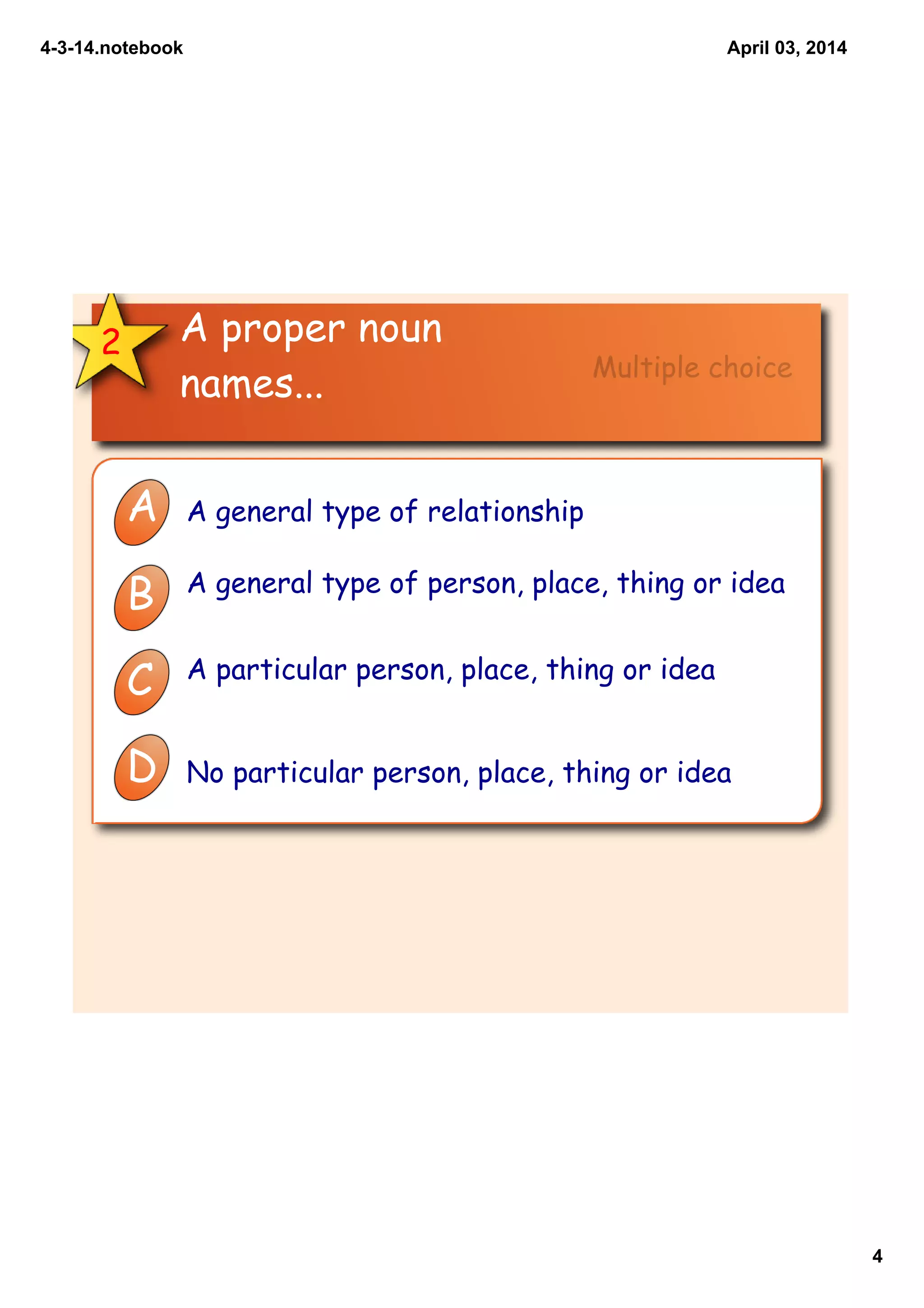 4­3­14.notebook
4
April 03, 2014
2 A proper noun
names...
A A general type of relationship
B A general type of person, place, thing or idea
C A particular person, place, thing or idea
D No particular person, place, thing or idea
Multiple choice
 