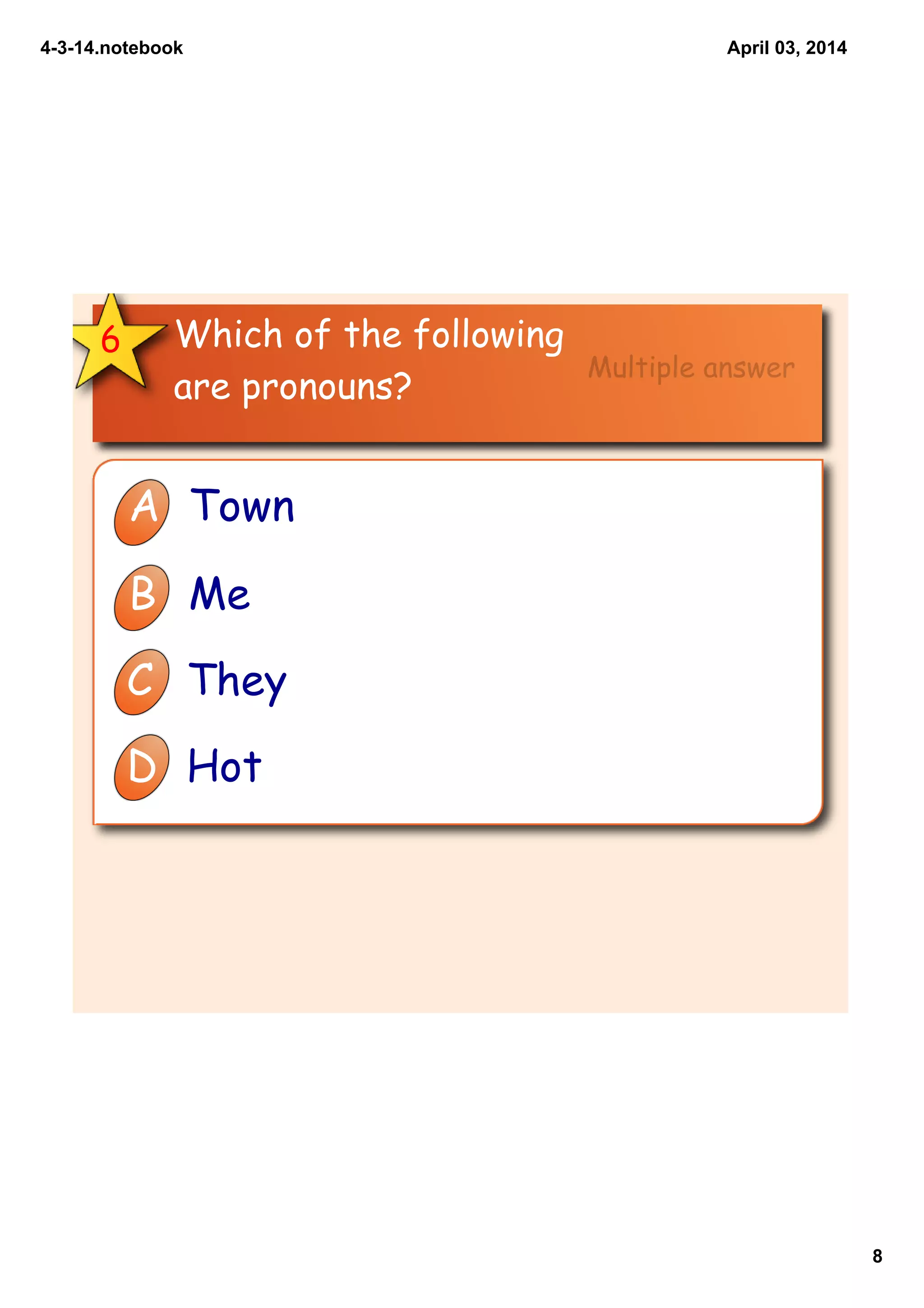 4­3­14.notebook
8
April 03, 2014
Which of the following
are pronouns?
6
A Town
B Me
C They
D Hot
Multiple answer
 