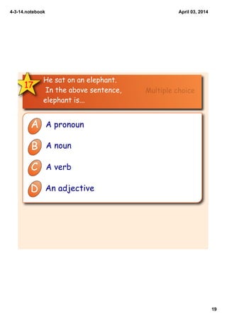 4­3­14.notebook
19
April 03, 2014
17
He sat on an elephant.
In the above sentence,
elephant is...
A A pronoun
B A noun
C A verb
D An adjective
Multiple choice
 