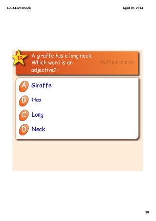 4­3­14.notebook
20
April 03, 2014
18
A giraffe has a long neck.
Which word is an
adjective?
A Giraffe
B Has
C Long
D Neck
Multiple choice
 