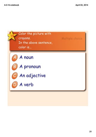 4­3­14.notebook
21
April 03, 2014
19
Color the picture with
crayons.
In the above sentence,
color is...
A A noun
B A pronoun
C An adjective
D A verb
Multiple choice
 