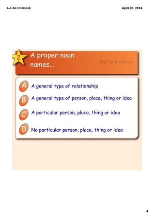 4­3­14.notebook
4
April 03, 2014
2 A proper noun
names...
A A general type of relationship
B A general type of person, place, thing or idea
C A particular person, place, thing or idea
D No particular person, place, thing or idea
Multiple choice
 