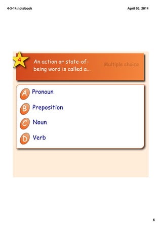 4­3­14.notebook
6
April 03, 2014
4 An action or state-of-
being word is called a...
A Pronoun
B Preposition
C Noun
D Verb
Multiple choice
 