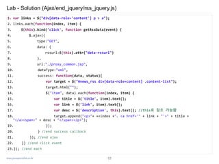 www.javaspecialist.co.kr
Lab - Solution (Ajax/end_jquery/rss_jquery.js)
1. var links = $("div[data-role='content'] p > a");
2. links.each(function(index, item) {
3. $(this).bind('click', function getRssData(event) {
4. $.ajax({
5. type:"GET",
6. data: {
7. rssurl:$(this).attr("data-rssurl")
8. },
9. url:"./proxy_common.jsp",
10. dataType:"xml",
11. success: function(data, status){
12. var target = $("#news_rss div[data-role=content] .content-list");
13. target.html("");
14. $("item", data).each(function(index, item) {
15. var title = $('title', item).text();
16. var link = $('link', item).text();
17. var desc = $('description', this).text(); //this로 참조 가능함
18. target.append("<p>"+ ++index +". <a href='" + link + "'>" + title +
"</a><span>" + desc + "</span></p>");
19. });
20. } //end success callback
21. }); //end ajax
22. }) //end click event
23.}); //end each
12
 