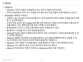 www.javaspecialist.co.kr
1. jQuery
• JQuery는
– JQuery는 자바스크립트 프레임워크 또는 자바스크립트 라이브러리.
– 자바스크립트에서 자주 쓰는 작업을 미리 함수로다가 잘 만들어 둔걸 제공하는 것이다.
• JQuery를 사용하는 이유는?
– 사용하기 쉽고 폭 넓은 라이브러리를 갖고 있어 복잡하던 자바스크립트 작업을 쉽게 수행
할 수 있도록 해준다.
– 브라우저에 상관이 없이 JQuery 함수를 쓰면 자동으로 다양한 브라우저에서 자동으로 처
리를 해준다. 이는 폴백 솔루션을 쉽게 구축할 수 있게 해준다.
– 웹 페이지에 각각의 노드(태그)에 대해서 쉽게 수정을 할 수 있다.
– 웹 페이지 스타일링 하기 쉬운 방법을 제공한다.
– JQuery에 AJAX 기술이 더해짐으로써 페이지 새로 고침 없이도 서버와 쉽게 통신할 수 있
는 능력을 제공한다.
– JQuery는 훌륭한 애니메이션 효과를 포함하고 있기 때문에 웹페이지에서 사용할 수 있
다.(이 효과는 모든 주요(?) 브라우저에서 동일하게 적용된다.)
– JQuery는 이미 개발한 기능들을 플러그인을 통해서 추가할 수 있어 확장성이 있다.
– JQuery는 작고 페이지 로딩 시간이 현저하게 길어지지 않는다.
– JQuery 라이브러리는 완전히 무료이고 JQuery.com에서 이용 가능하다.
3
 