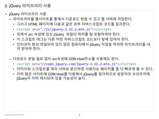 www.javaspecialist.co.kr
2. jQuery 라이브러리 사용
• jQuery 라이브러리 사용
– 라이브러리를 웹사이트를 통해서 다운로드 받을 수 있고 웹 서버에 저장한다.
• 그리고 HTML 페이지에 다음과 같은 외부 자바스크립트 코드를 링크한다.
• <script src="./js/jquery-1.11.2.min.js"></script>
• 위에서 src 속성에 있는 jQuery 파일의 위치를 잘 포함하여야 한다.
• 이 스크립트 태그는 다른 어떤 자바스크립트 코드보다 앞에 있어야 한다.
• 인터넷이 항상 연결되어 있지 않은 컴퓨터에서 jQuery 작업을 하려면 라이브러리를 내
려 받아야 한다.
– 다운로드 받을 필요 없이 src속성에 CDN Host주소를 사용해도 된다.
• <script src="//code.jquery.com/jquery-1.11.2.min.js"></script>
• 이미지와 스크립트를 여러 서버로 분산하면 사용자는 페이지를 좀 더 빠르게 볼 수 있다.
• 이미 많은 사이트에 CDN Host를 이용해서 jQuery를 링크하므로 방문자의 브라우저에
jQuery가 이미 캐시되어 있을 가능성이 높다.
4
 