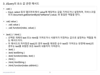 www.javaspecialist.co.kr
3. JQuery의 요소 값 관련 메서드
• .val( )
– Input, select 등의 엘리먼트에서 value에 해당하는 값을 가져오거나 설정하며, 자바스크립
트의 document.getElementById("txtName").value; 와 동일한 역할을 한다.
• .val( value )
– .val( value )
– .val( function(index, value) )
• .text( ) / .html( )
– 선택된 개체의 text 또는 html을 가져오거나 사용자가 지정하는 값으로 설정하는 역할을 하
는 메서드이다.
– 두 메서드의 차이점은 text()의 경우 html을 제외한 순수 text만 가져오는 반면에 html()의
경우는 text를 포함한 모든 html의 내용까지 가져온다.
– .text( )
– .text( textString )
– .text( function(index, text) )
– .html( )
– .html( htmlString )
– .html( function(index oldhtml) )
5
 
