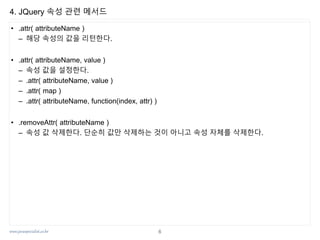 www.javaspecialist.co.kr
4. JQuery 속성 관련 메서드
• .attr( attributeName )
– 해당 속성의 값을 리턴한다.
• .attr( attributeName, value )
– 속성 값을 설정한다.
– .attr( attributeName, value )
– .attr( map )
– .attr( attributeName, function(index, attr) )
• .removeAttr( attributeName )
– 속성 값 삭제한다. 단순히 값만 삭제하는 것이 아니고 속성 자체를 삭제한다.
6
 