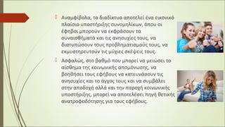  Αναμφίβολα, το διαδίκτυο αποτελεί ένα εικονικό
πλαίσιο υποστήριξης συνομηλίκων, όπου οι
έφηβοι μπορούν να εκφράσουν τα
συναισθήματά και τις ανησυχίες τους, να
διατυπώσουν τους προβληματισμούς τους, να
εκμυστηρευτούν τις μύχιες σκέψεις τους.
 Ασφαλώς, στο βαθμό που μπορεί να μειώσει το
αίσθημα της κοινωνικής απομόνωσης, να
βοηθήσει τους εφήβους να κατευνάσουν τις
ανησυχίες και το άγχος τους και να συμβάλει
στην αποδοχή αλλά και την παροχή κοινωνικής
υποστήριξης, μπορεί να αποτελέσει πηγή θετικής
ανατροφοδότησης για τους εφήβους.
 