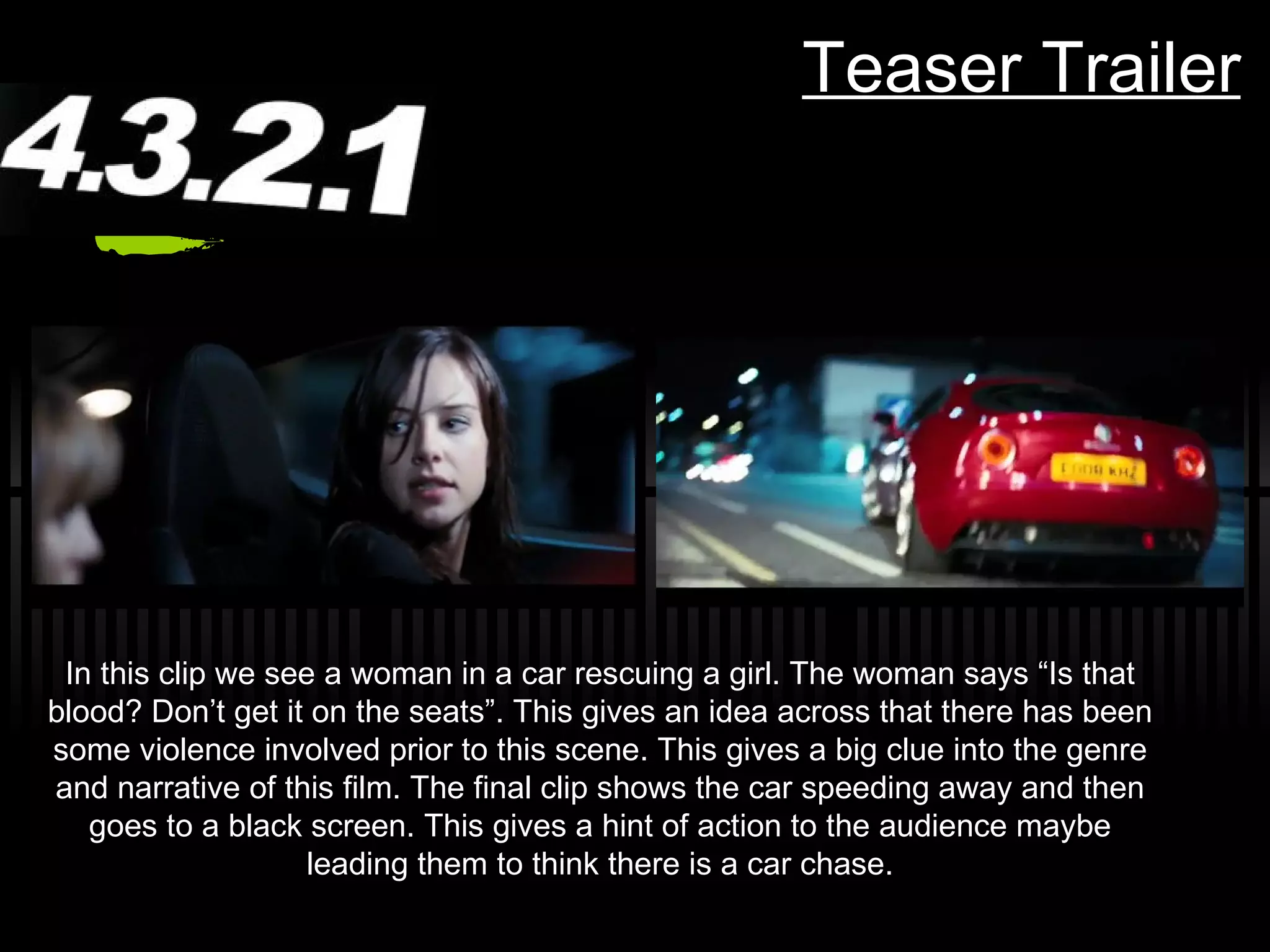 Teaser Trailer In this clip we see a woman in a car rescuing a girl. The woman says “Is that blood? Don’t get it on the seats”. This gives an idea across that there has been some violence involved prior to this scene. This gives a big clue into the genre and narrative of this film. The final clip shows the car speeding away and then goes to a black screen. This gives a hint of action to the audience maybe leading them to think there is a car chase. 