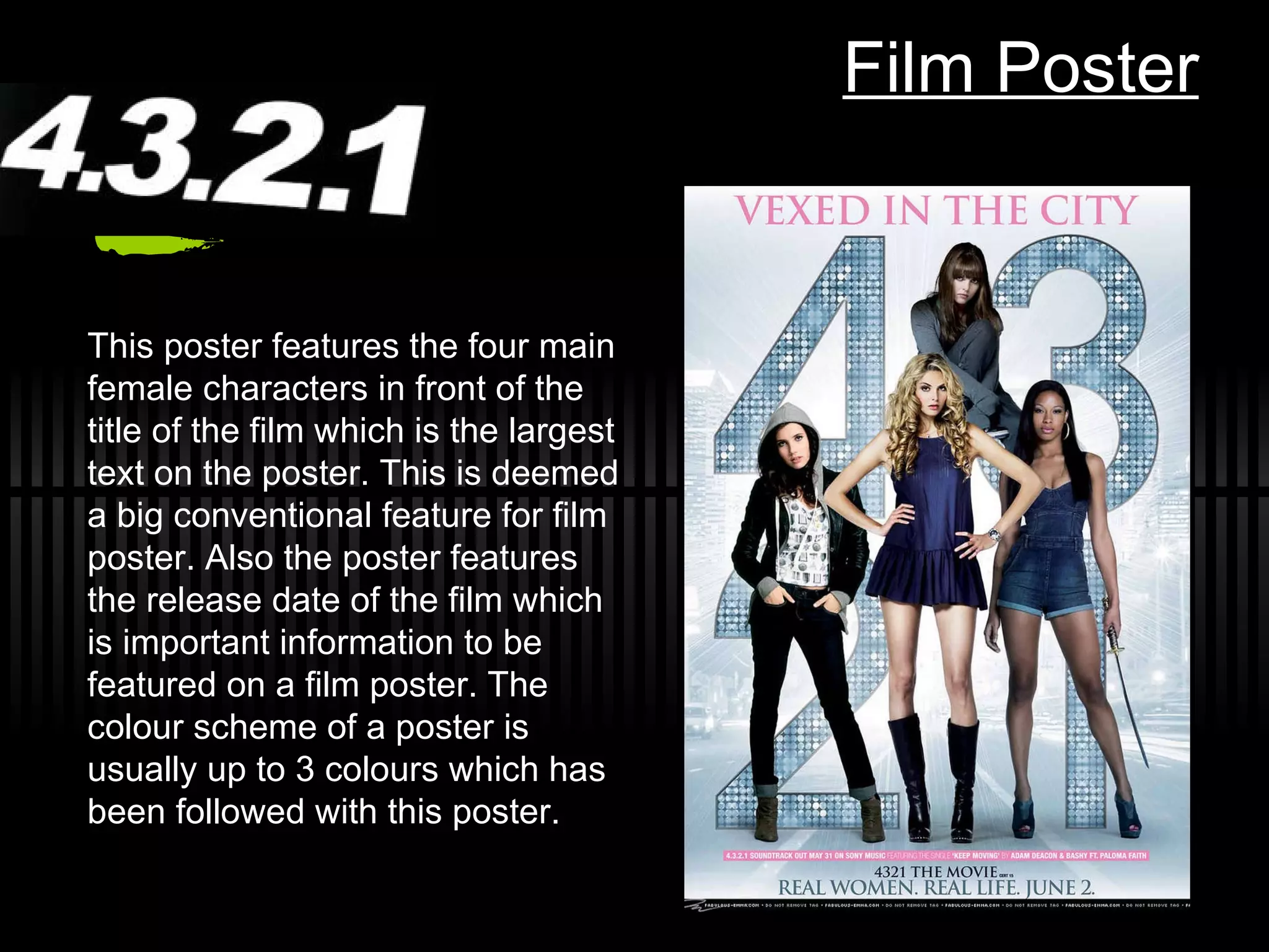 Film Poster This poster features the four main female characters in front of the title of the film which is the largest text on the poster. This is deemed a big conventional feature for film poster. Also the poster features the release date of the film which is important information to be featured on a film poster. The colour scheme of a poster is usually up to 3 colours which has been followed with this poster. 