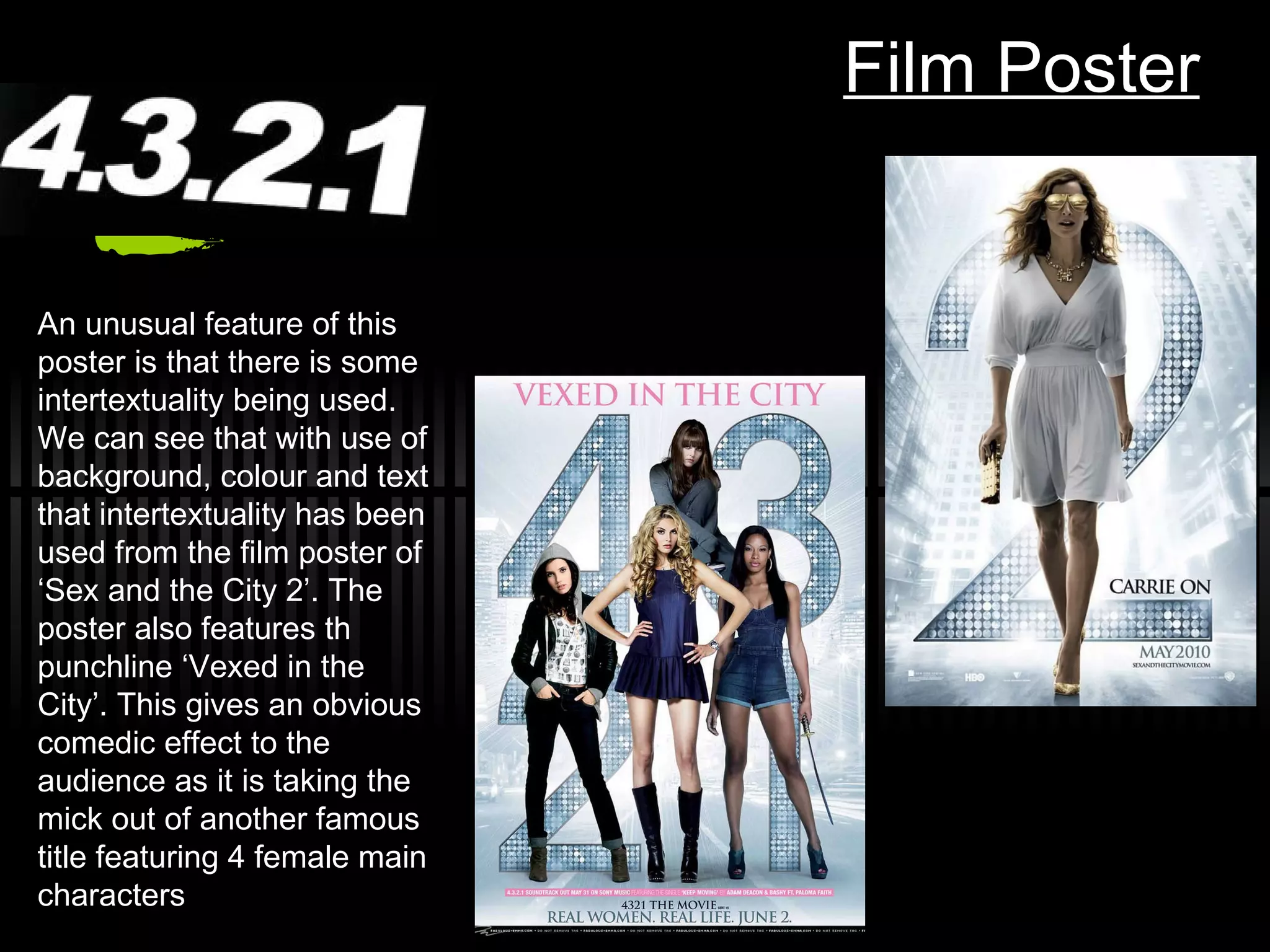 Film Poster An unusual feature of this poster is that there is some intertextuality being used. We can see that with use of background, colour and text that intertextuality has been used from the film poster of ‘Sex and the City 2’. The poster also features th punchline ‘Vexed in the City’. This gives an obvious comedic effect to the audience as it is taking the mick out of another famous title featuring 4 female main characters 