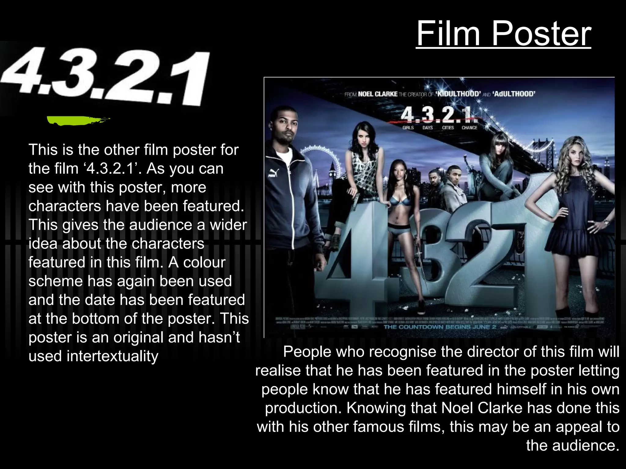 Film Poster This is the other film poster for the film ‘4.3.2.1’. As you can see with this poster, more characters have been featured. This gives the audience a wider idea about the characters featured in this film. A colour scheme has again been used and the date has been featured at the bottom of the poster. This poster is an original and hasn’t used intertextuality People who recognise the director of this film will realise that he has been featured in the poster letting people know that he has featured himself in his own production. Knowing that Noel Clarke has done this with his other famous films, this may be an appeal to the audience. 