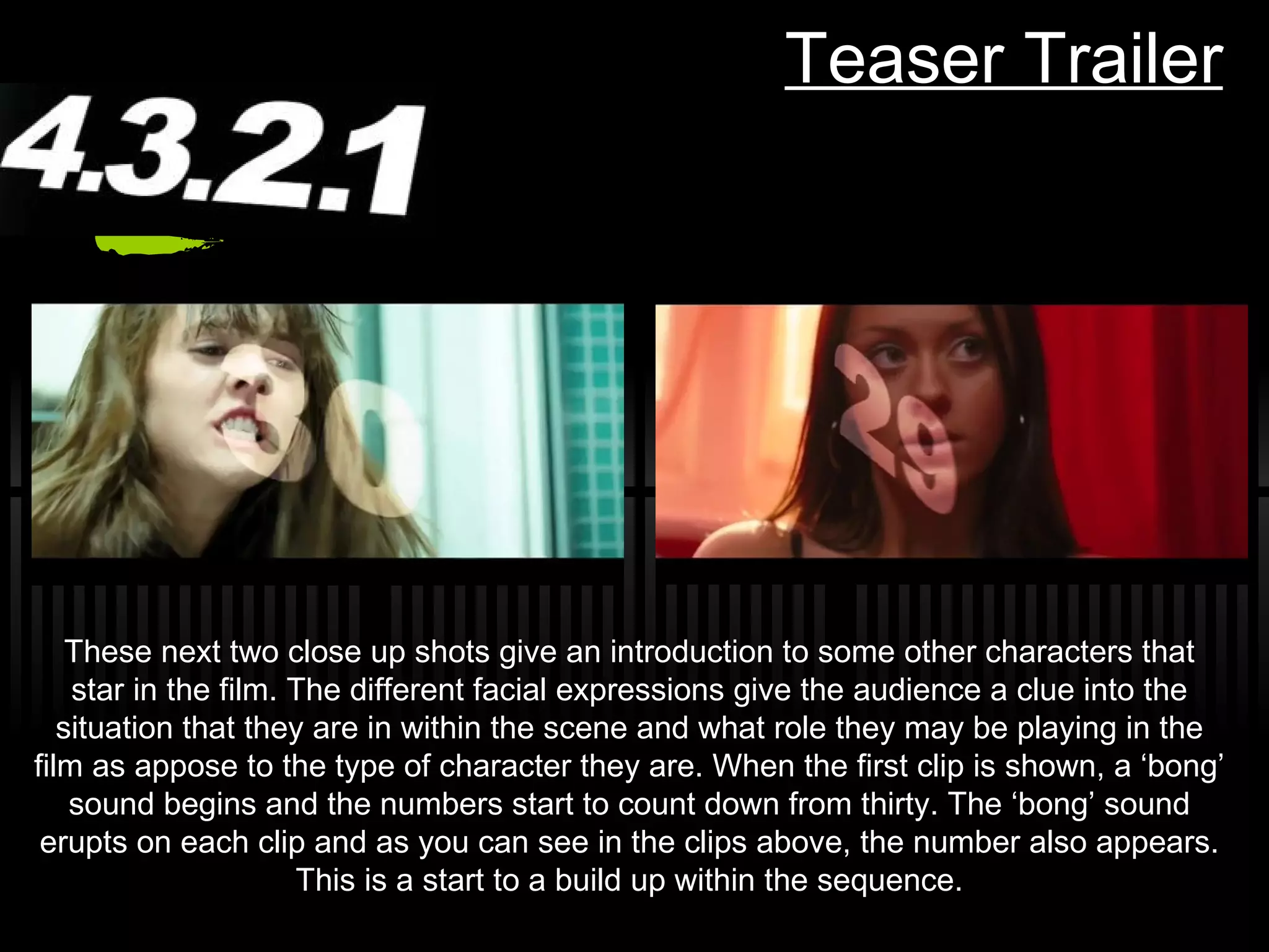 Teaser Trailer These next two close up shots give an introduction to some other characters that star in the film. The different facial expressions give the audience a clue into the situation that they are in within the scene and what role they may be playing in the film as appose to the type of character they are. When the first clip is shown, a  ‘bong’ sound begins and the numbers start to count down from thirty. The ‘bong’ sound erupts on each clip and as you can see in the clips above, the number also appears. This is a start to a build up within the sequence. 