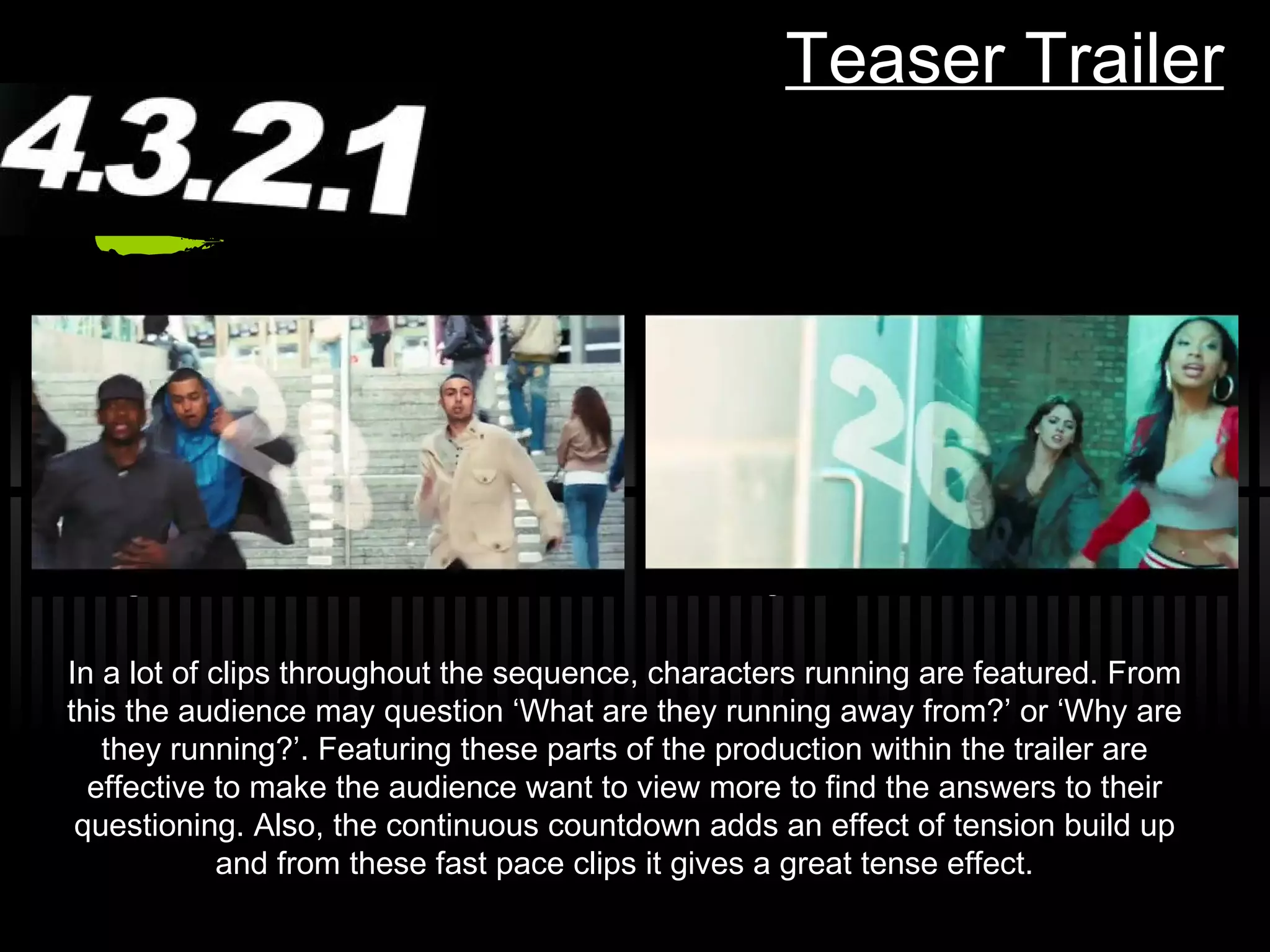 Teaser Trailer In a lot of clips throughout the sequence, characters running are featured. From this the audience may question  ‘What are they running away from?’ or ‘Why are they running?’. Featuring these parts of the production within the trailer are effective to make the audience want to view more to find the answers to their questioning. Also, the continuous countdown adds an effect of tension build up and from these fast pace clips it gives a great tense effect. 