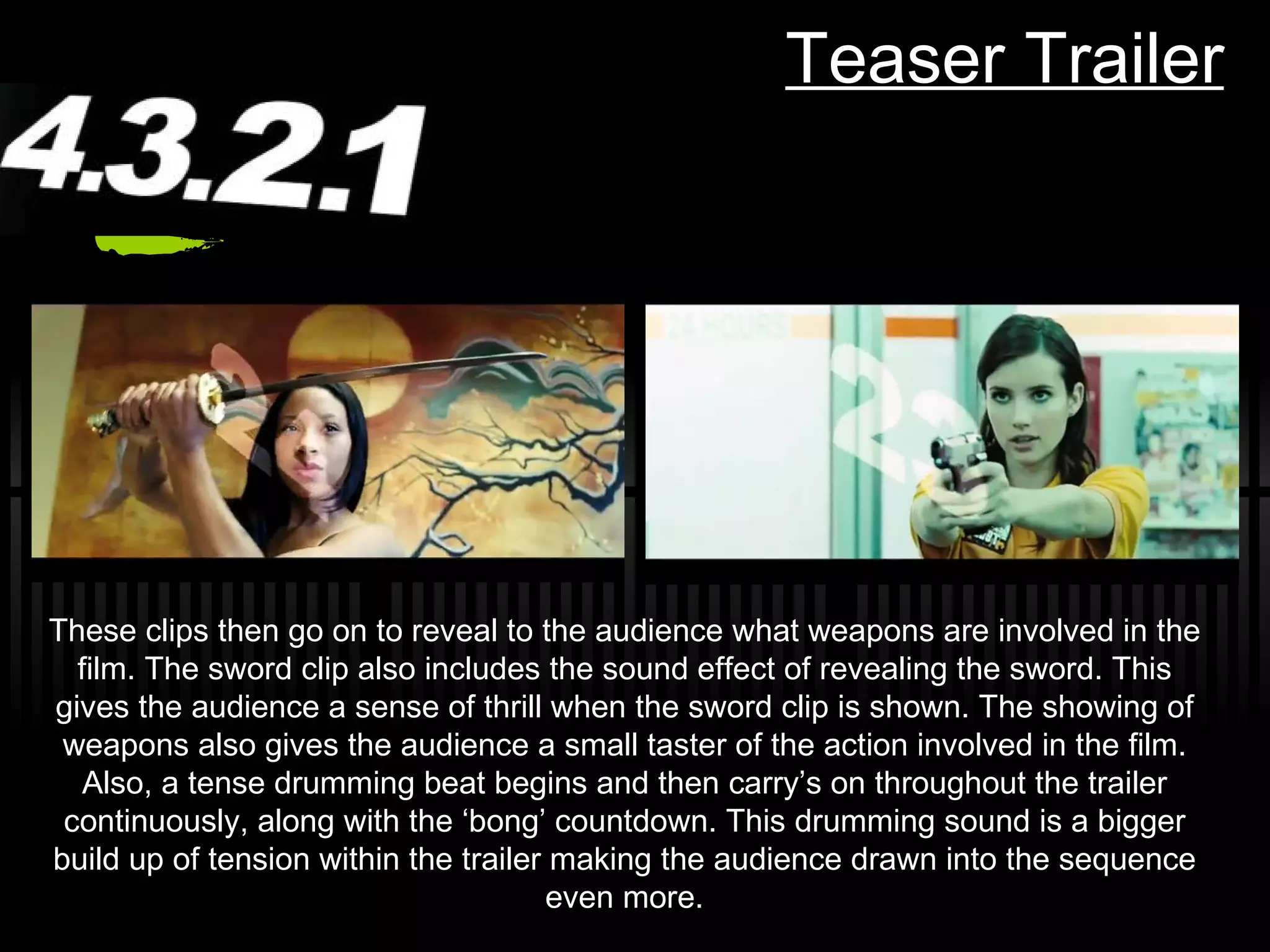 Teaser Trailer These clips then go on to reveal to the audience what weapons are involved in the film. The sword clip also includes the sound effect of revealing the sword. This gives the audience a sense of thrill when the sword clip is shown. The showing of weapons also gives the audience a small taster of the action involved in the film. Also, a tense drumming beat begins and then carry ’s on throughout the trailer continuously, along with the ‘bong’ countdown. This drumming sound is a bigger build up of tension within the trailer making the audience drawn into the sequence even more. 