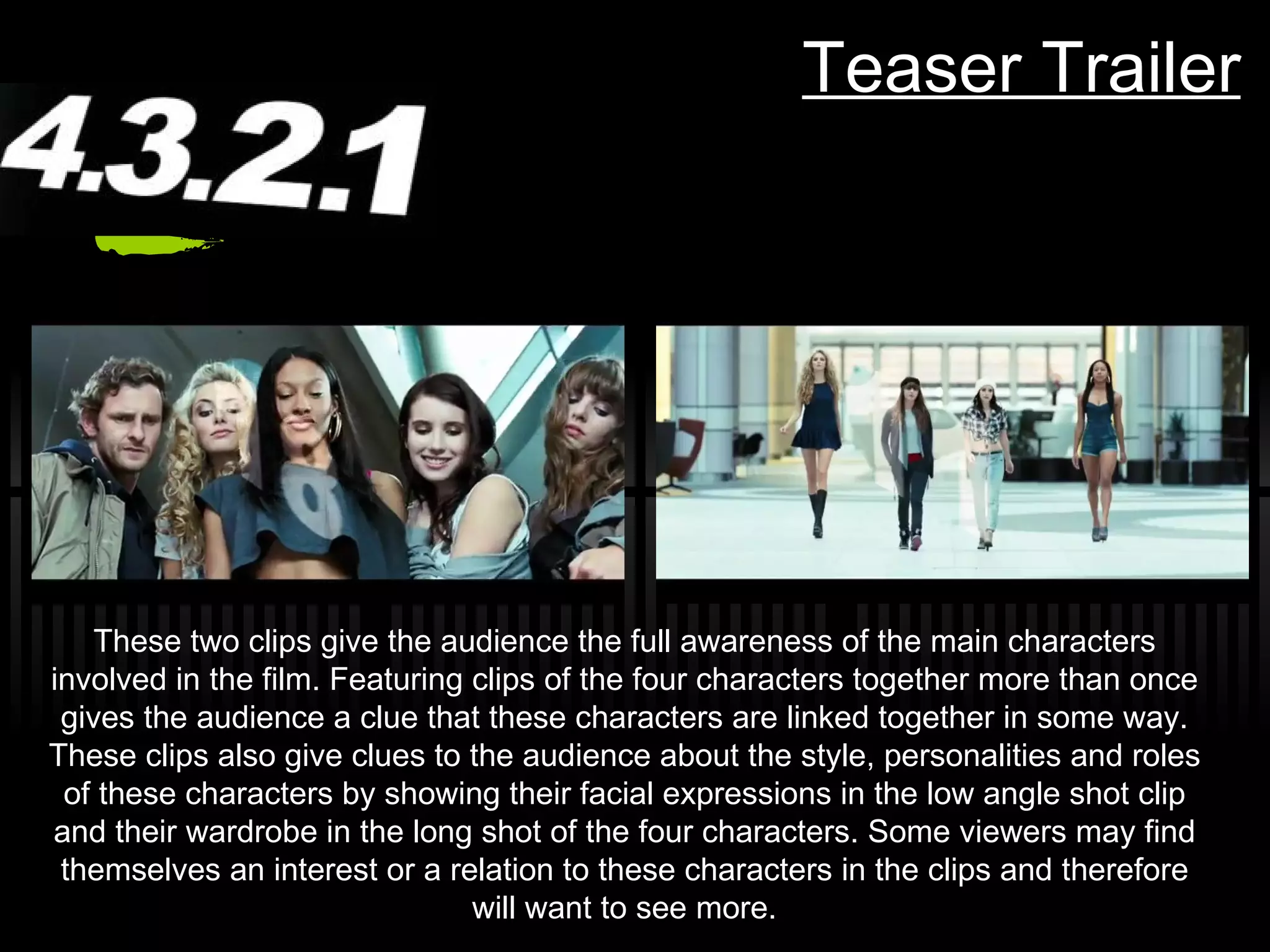 Teaser Trailer These two clips give the audience the full awareness of the main characters involved in the film. Featuring clips of the four characters together more than once gives the audience a clue that these characters are linked together in some way. These clips also give clues to the audience about the style, personalities and roles of these characters by showing their facial expressions in the low angle shot clip and their wardrobe in the long shot of the four characters. Some viewers may find themselves an interest or a relation to these characters in the clips and therefore will want to see more. 