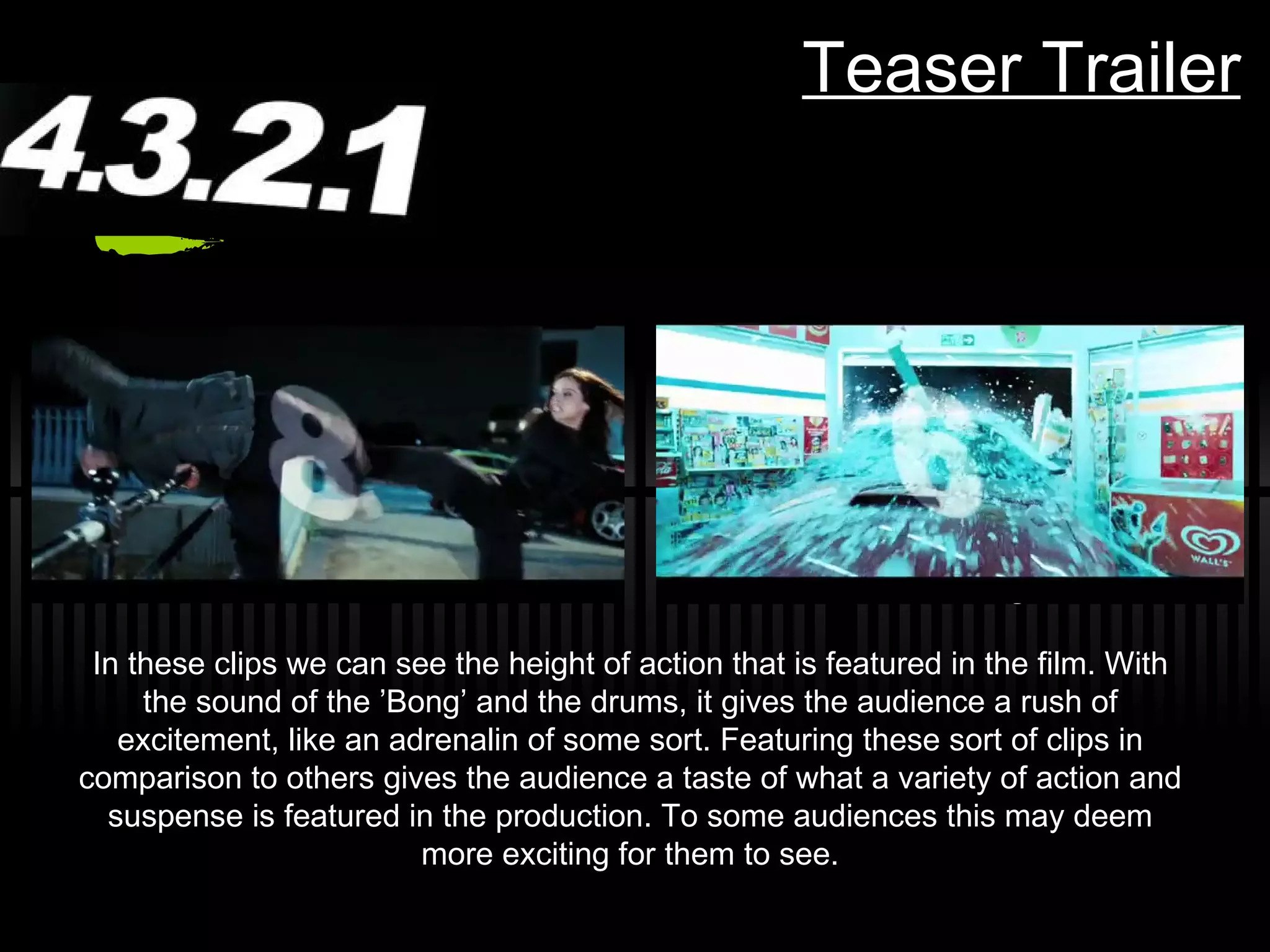Teaser Trailer In these clips we can see the height of action that is featured in the film. With the sound of the ’Bong’ and the drums, it gives the audience a rush of excitement, like an adrenalin of some sort. Featuring these sort of clips in comparison to others gives the audience a taste of what a variety of action and suspense is featured in the production. To some audiences this may deem more exciting for them to see. 