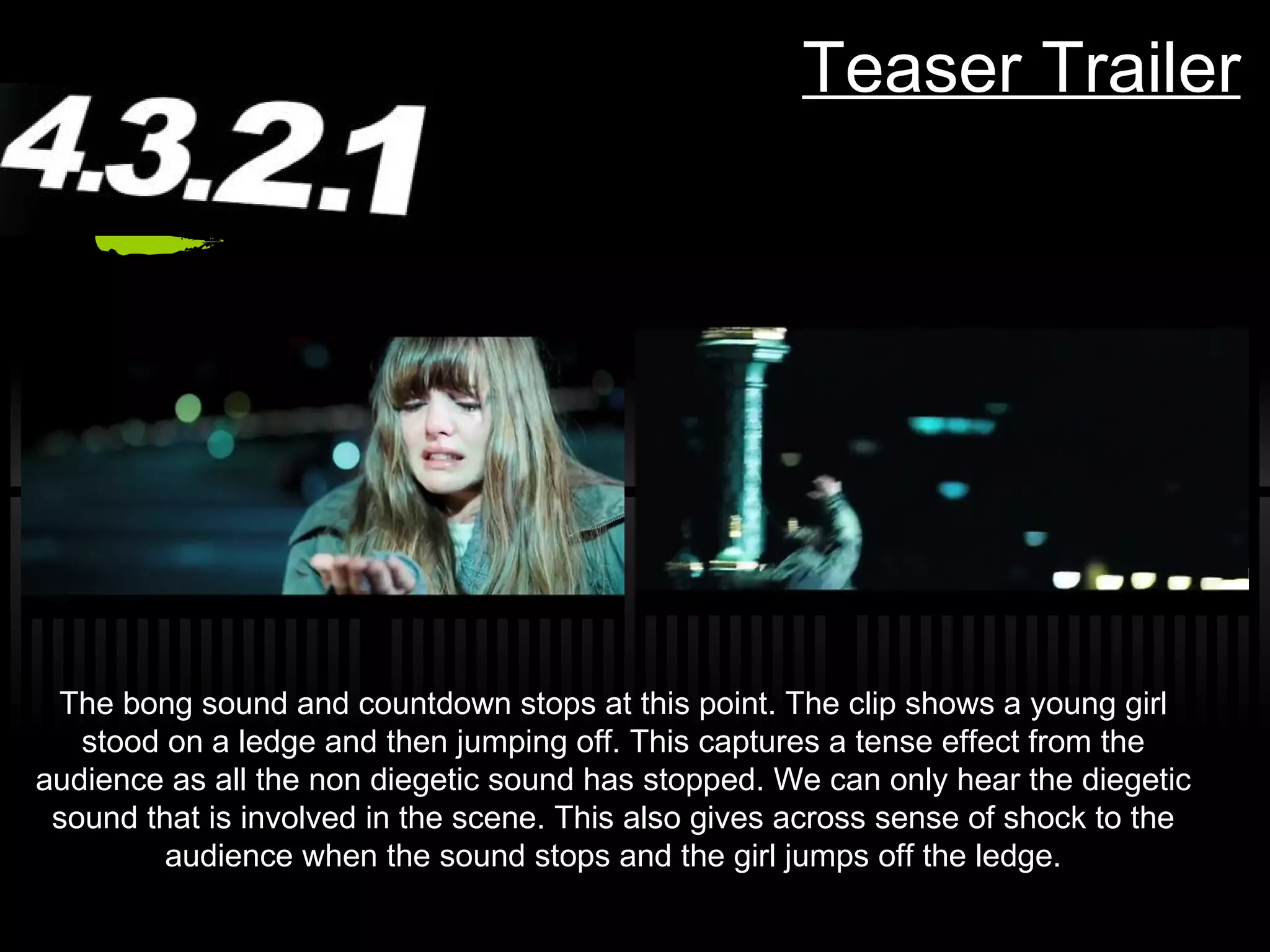 Teaser Trailer The bong sound and countdown stops at this point. The clip shows a young girl stood on a ledge and then jumping off. This captures a tense effect from the audience as all the non diegetic sound has stopped. We can only hear the diegetic sound that is involved in the scene. This also gives across sense of shock to the audience when the sound stops and the girl jumps off the ledge. 
