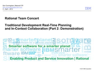 © 2013 IBM Corporation
Rational Team Concert
Traditional Development Real-Time Planning
and In-Context Collaboration (Part 2: Demonstration)
Don Cunningham, Rational CTP
don.cunningham@us.ibm.com
3 – April – 2013
 