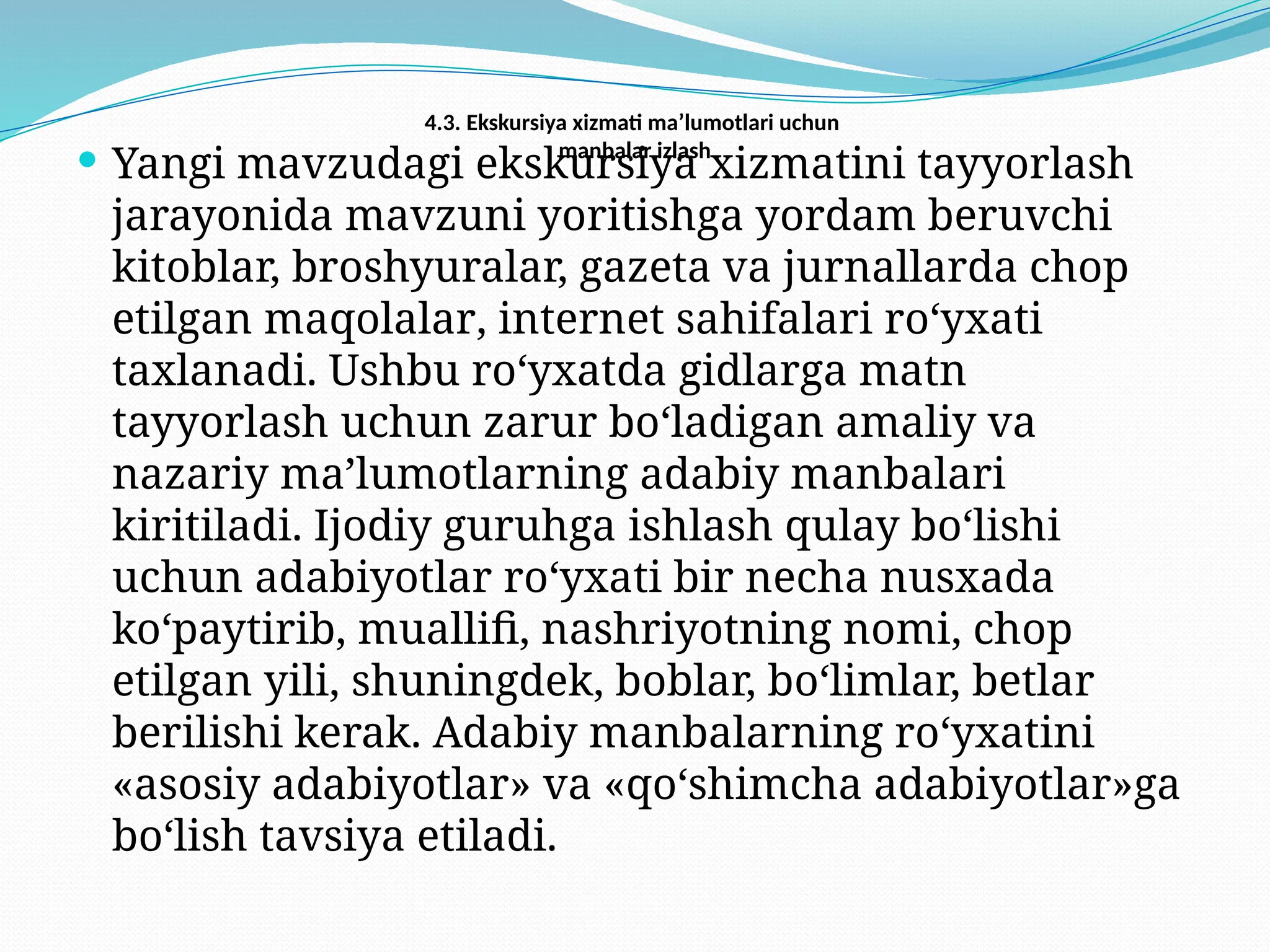 4.3. Ekskursiya xizmati ma’lumotlari uchun
manbalar izlash
 Yangi mavzudagi ekskursiya xizmatini tayyorlash
jarayonida mavzuni yoritishga yordam beruvchi
kitoblar, broshyuralar, gazeta va jurnallarda chop
etilgan maqolalar, internet sahifalari ro‘yxati
taxlanadi. Ushbu ro‘yxatda gidlarga matn
tayyorlash uchun zarur bo‘ladigan amaliy va
nazariy ma’lumotlarning adabiy manbalari
kiritiladi. Ijodiy guruhga ishlash qulay bo‘lishi
uchun adabiyotlar ro‘yxati bir necha nusxada
ko‘paytirib, muallifi, nashriyotning nomi, chop
etilgan yili, shuningdek, boblar, bo‘limlar, betlar
berilishi kerak. Adabiy manbalarning ro‘yxatini
«asosiy adabiyotlar» va «qo‘shimcha adabiyotlar»ga
bo‘lish tavsiya etiladi.
 
