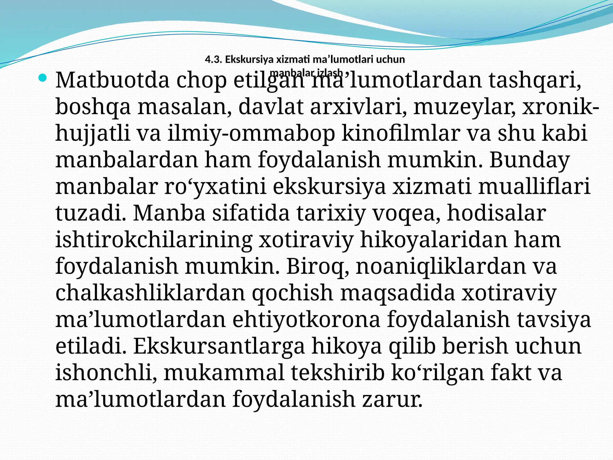 4.3. Ekskursiya xizmati ma’lumotlari uchun
manbalar izlash
 Matbuotda chop etilgan ma’lumotlardan tashqari,
boshqa masalan, davlat arxivlari, muzeylar, xronik-
hujjatli va ilmiy-ommabop kinofilmlar va shu kabi
manbalardan ham foydalanish mumkin. Bunday
manbalar ro‘yxatini ekskursiya xizmati mualliflari
tuzadi. Manba sifatida tarixiy voqea, hodisalar
ishtirokchilarining xotiraviy hikoyalaridan ham
foydalanish mumkin. Biroq, noaniqliklardan va
chalkashliklardan qochish maqsadida xotiraviy
ma’lumotlardan ehtiyotkorona foydalanish tavsiya
etiladi. Ekskursantlarga hikoya qilib berish uchun
ishonchli, mukammal tekshirib ko‘rilgan fakt va
ma’lumotlardan foydalanish zarur.
 