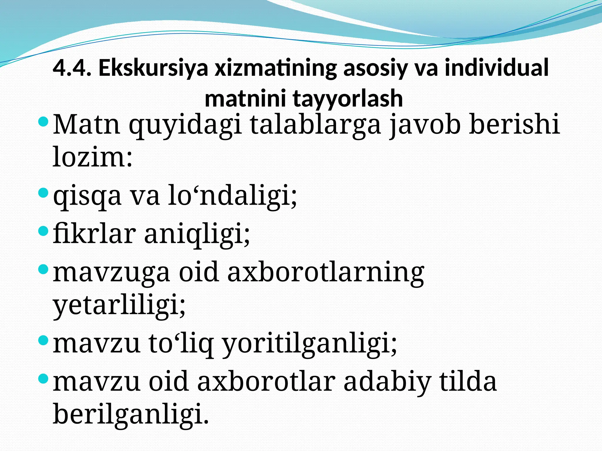 4.4. Ekskursiya xizmatining asosiy va individual
matnini tayyorlash
Matn quyidagi talablarga javob berishi
lozim:
qisqa va lo‘ndaligi;
fikrlar aniqligi;
mavzuga oid axborotlarning
yetarliligi;
mavzu to‘liq yoritilganligi;
mavzu oid axborotlar adabiy tilda
berilganligi.
 